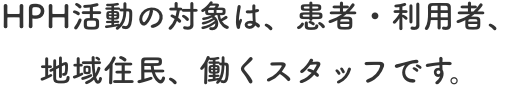 HPH活動の対象は、患者・利用者、地域住民、働くスタッフです。