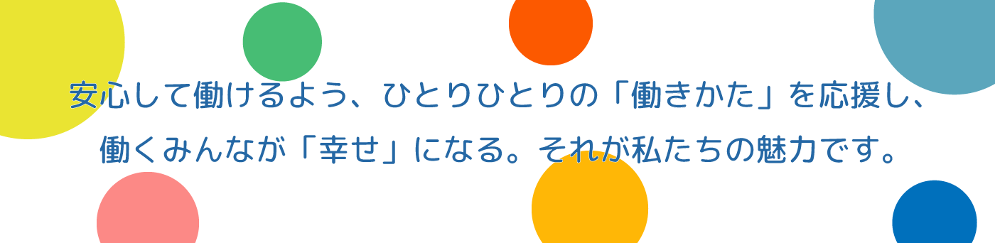 安心して働けるよう、ひとりひとりの「働きかた」を応援し、働くみんなで「幸せ」になる。それが私たちの魅力です